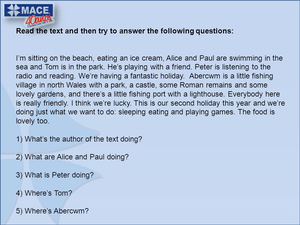 Read the text and then try to answer the following questions: I’m sitting on the beach, eating an ice cream, Alice and Paul are swimming in the sea and Tom is in the park.