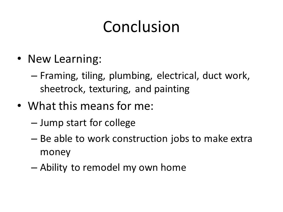Conclusion New Learning: – Framing, tiling, plumbing, electrical, duct work, sheetrock, texturing, and painting What this means for me: – Jump start for college – Be able to work construction jobs to make extra money – Ability to remodel my own home