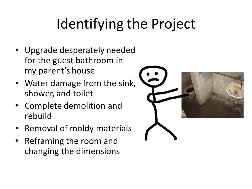 Identifying the Project Upgrade desperately needed for the guest bathroom in my parent’s house Water damage from the sink, shower, and toilet Complete demolition and rebuild Removal of moldy materials Reframing the room and changing the dimensions