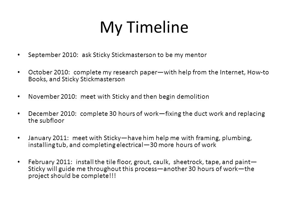 My Timeline September 2010: ask Sticky Stickmasterson to be my mentor October 2010: complete my research paper—with help from the Internet, How-to Books, and Sticky Stickmasterson November 2010: meet with Sticky and then begin demolition December 2010: complete 30 hours of work—fixing the duct work and replacing the subfloor January 2011: meet with Sticky—have him help me with framing, plumbing, installing tub, and completing electrical—30 more hours of work February 2011: install the tile floor, grout, caulk, sheetrock, tape, and paint— Sticky will guide me throughout this process—another 30 hours of work—the project should be complete!!!