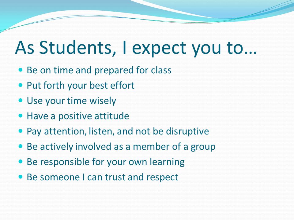 As Students, I expect you to… Be on time and prepared for class Put forth your best effort Use your time wisely Have a positive attitude Pay attention, listen, and not be disruptive Be actively involved as a member of a group Be responsible for your own learning Be someone I can trust and respect