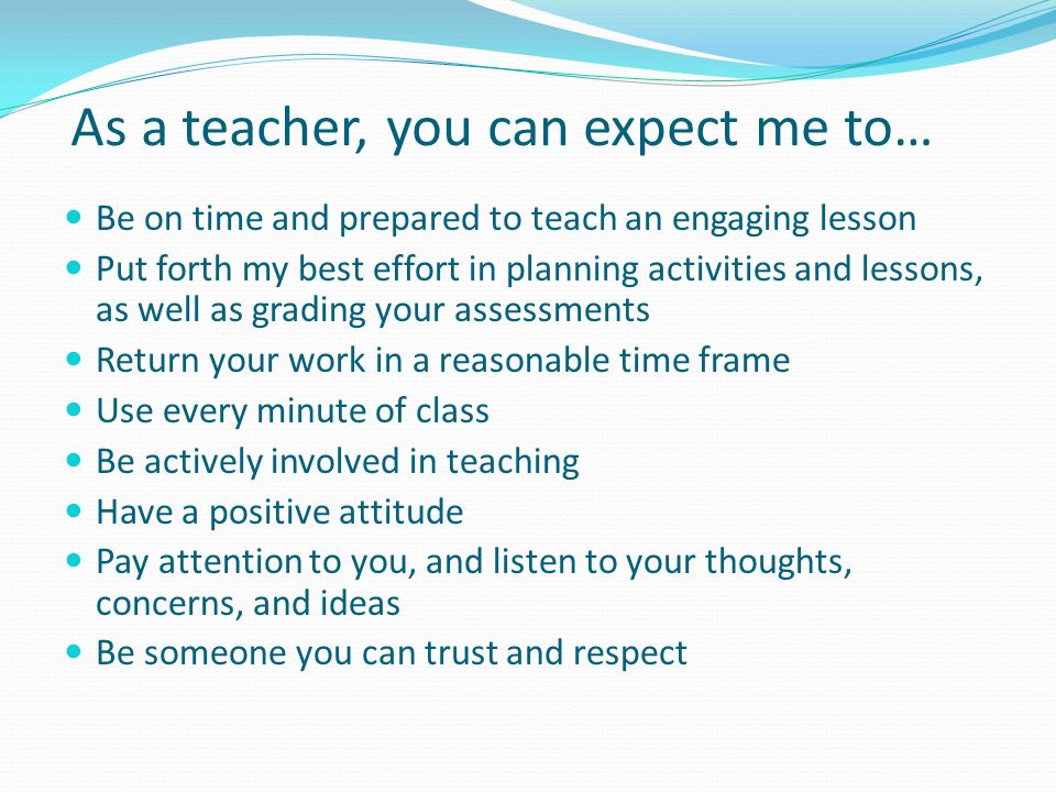 As a teacher, you can expect me to… Be on time and prepared to teach an engaging lesson Put forth my best effort in planning activities and lessons, as well as grading your assessments Return your work in a reasonable time frame Use every minute of class Be actively involved in teaching Have a positive attitude Pay attention to you, and listen to your thoughts, concerns, and ideas Be someone you can trust and respect