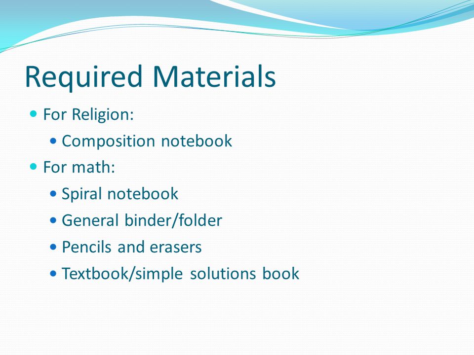 Required Materials For Religion: Composition notebook For math: Spiral notebook General binder/folder Pencils and erasers Textbook/simple solutions book
