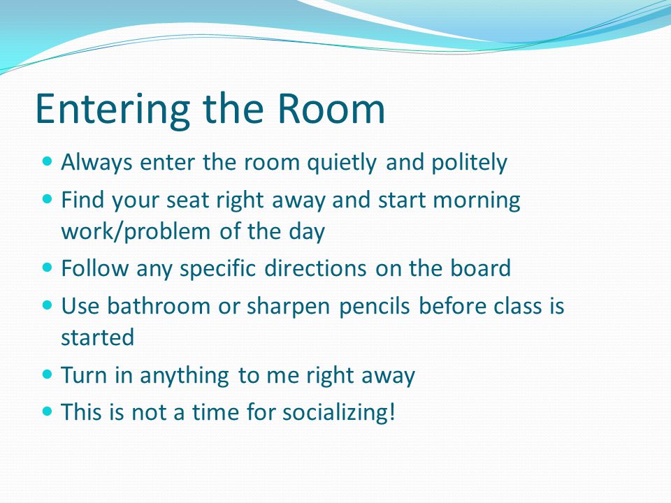 Entering the Room Always enter the room quietly and politely Find your seat right away and start morning work/problem of the day Follow any specific directions on the board Use bathroom or sharpen pencils before class is started Turn in anything to me right away This is not a time for socializing!