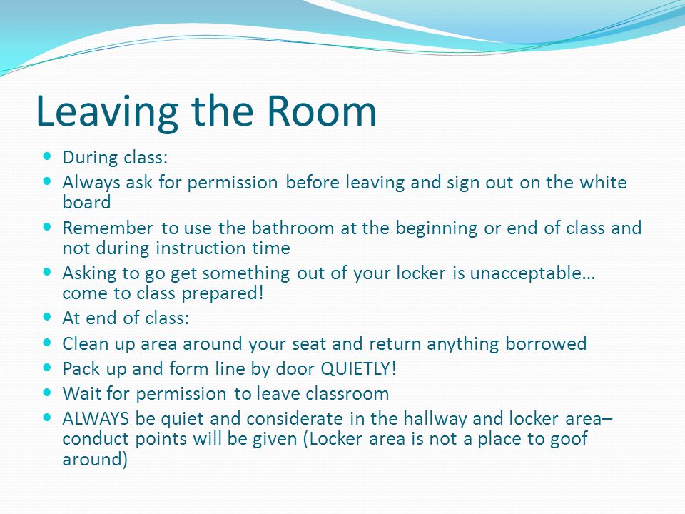 Leaving the Room During class: Always ask for permission before leaving and sign out on the white board Remember to use the bathroom at the beginning or end of class and not during instruction time Asking to go get something out of your locker is unacceptable… come to class prepared.