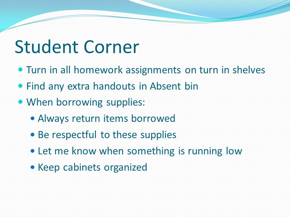 Student Corner Turn in all homework assignments on turn in shelves Find any extra handouts in Absent bin When borrowing supplies: Always return items borrowed Be respectful to these supplies Let me know when something is running low Keep cabinets organized