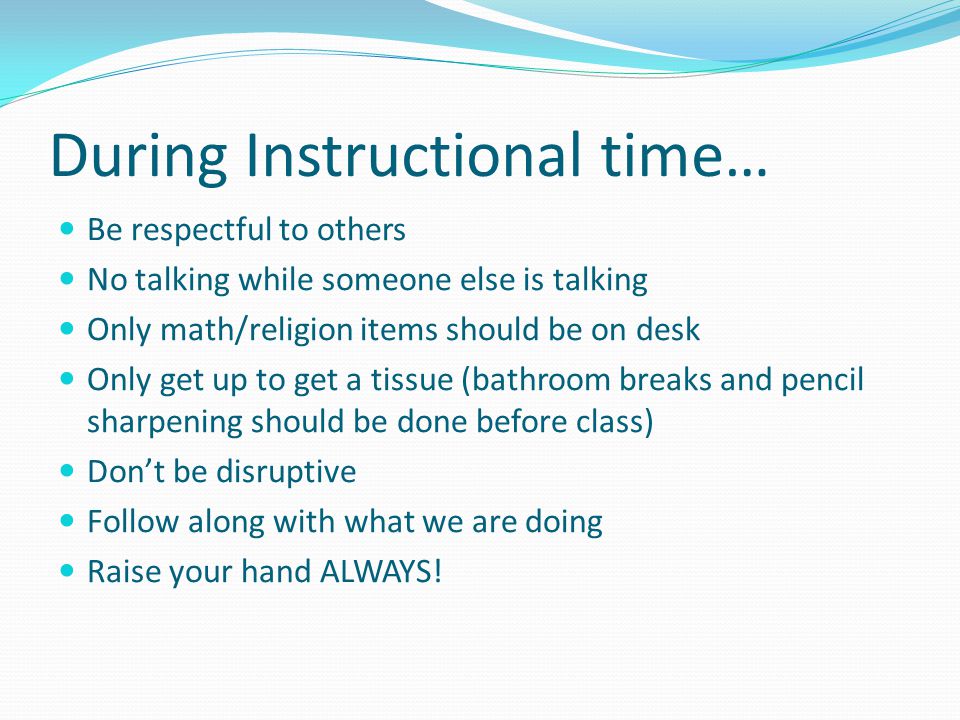 During Instructional time… Be respectful to others No talking while someone else is talking Only math/religion items should be on desk Only get up to get a tissue (bathroom breaks and pencil sharpening should be done before class) Don’t be disruptive Follow along with what we are doing Raise your hand ALWAYS!