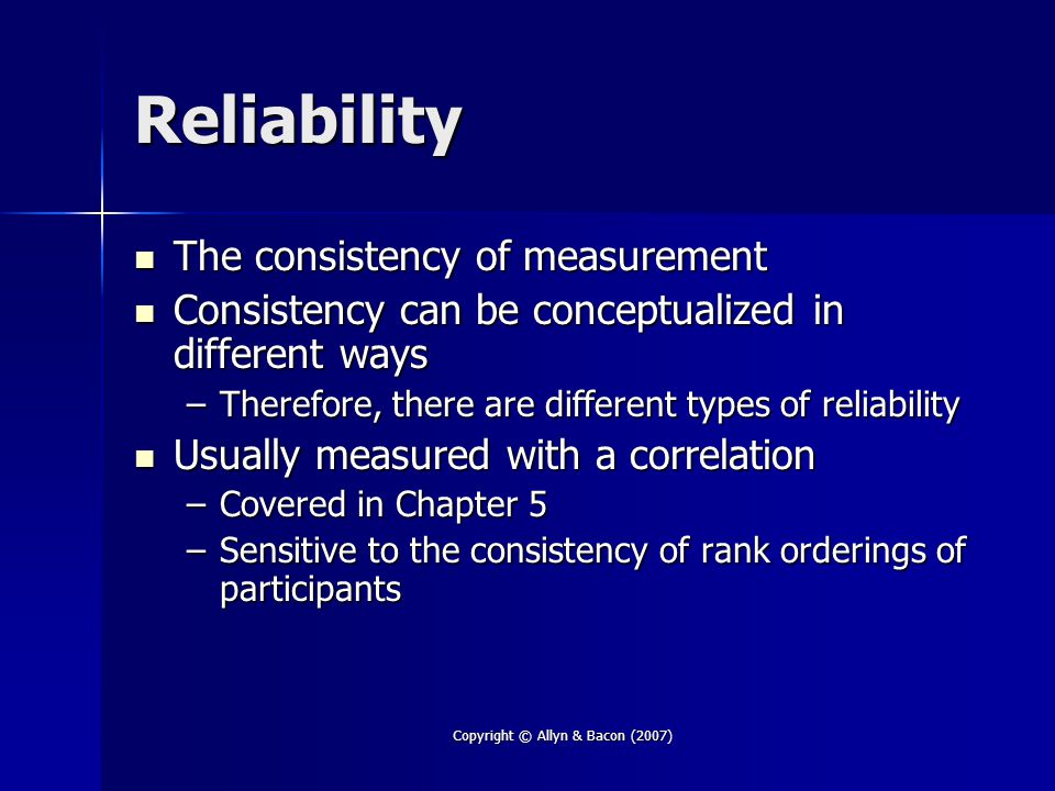 Copyright © Allyn & Bacon (2007) Reliability The consistency of measurement The consistency of measurement Consistency can be conceptualized in different ways Consistency can be conceptualized in different ways –Therefore, there are different types of reliability Usually measured with a correlation Usually measured with a correlation –Covered in Chapter 5 –Sensitive to the consistency of rank orderings of participants