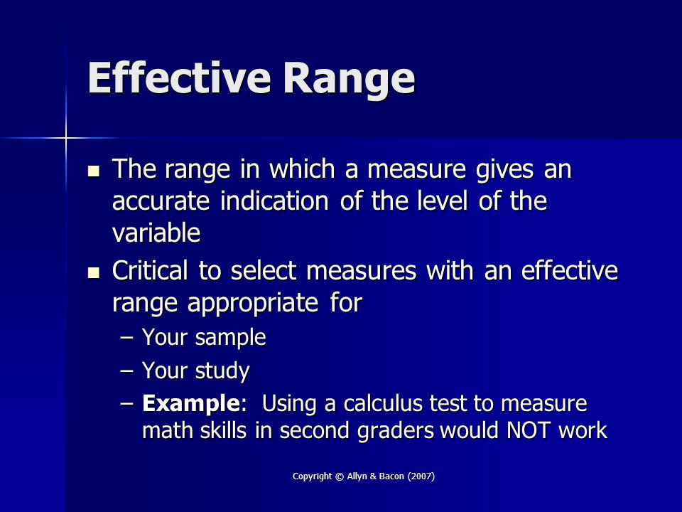Copyright © Allyn & Bacon (2007) Effective Range The range in which a measure gives an accurate indication of the level of the variable The range in which a measure gives an accurate indication of the level of the variable Critical to select measures with an effective range appropriate for Critical to select measures with an effective range appropriate for –Your sample –Your study –Example: Using a calculus test to measure math skills in second graders would NOT work