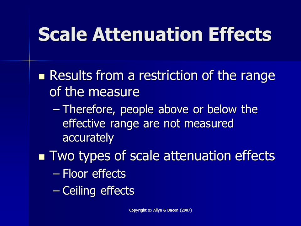 Copyright © Allyn & Bacon (2007) Scale Attenuation Effects Results from a restriction of the range of the measure Results from a restriction of the range of the measure –Therefore, people above or below the effective range are not measured accurately Two types of scale attenuation effects Two types of scale attenuation effects –Floor effects –Ceiling effects