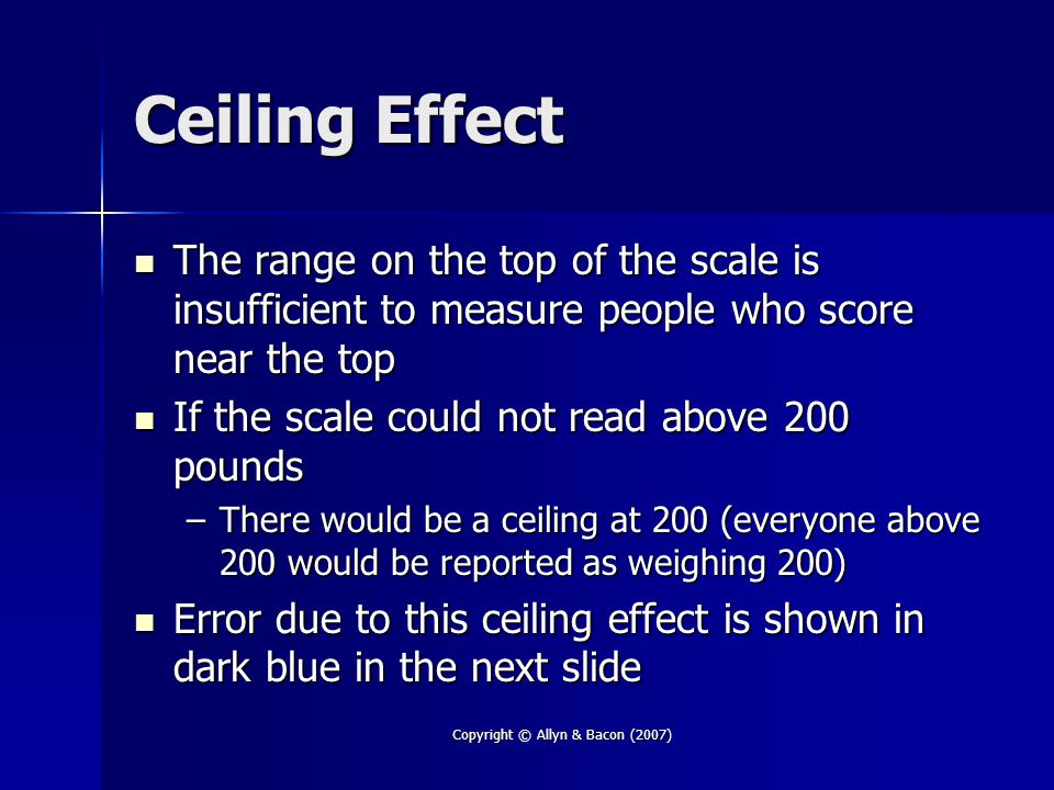 Copyright © Allyn & Bacon (2007) Ceiling Effect The range on the top of the scale is insufficient to measure people who score near the top The range on the top of the scale is insufficient to measure people who score near the top If the scale could not read above 200 pounds If the scale could not read above 200 pounds –There would be a ceiling at 200 (everyone above 200 would be reported as weighing 200) Error due to this ceiling effect is shown in dark blue in the next slide Error due to this ceiling effect is shown in dark blue in the next slide