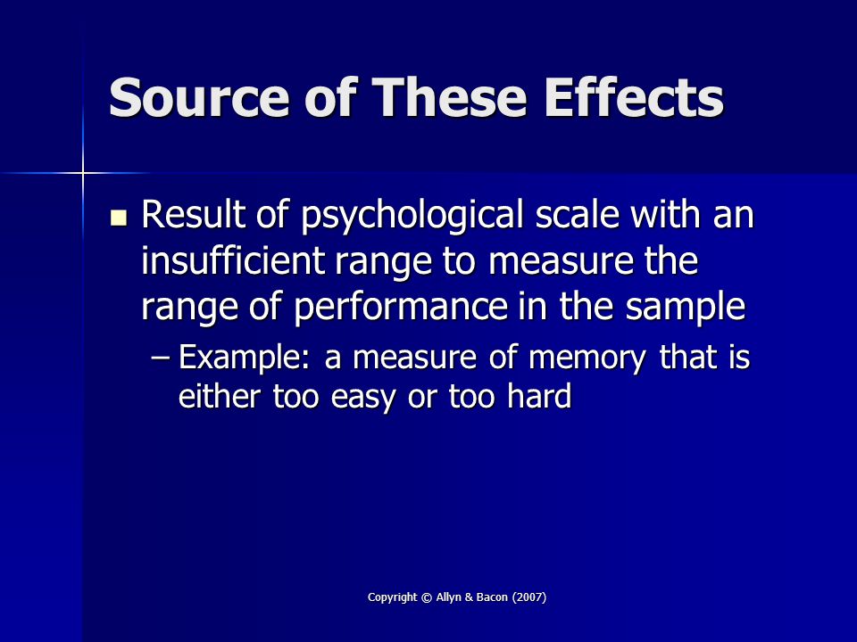 Copyright © Allyn & Bacon (2007) Source of These Effects Result of psychological scale with an insufficient range to measure the range of performance in the sample Result of psychological scale with an insufficient range to measure the range of performance in the sample –Example: a measure of memory that is either too easy or too hard