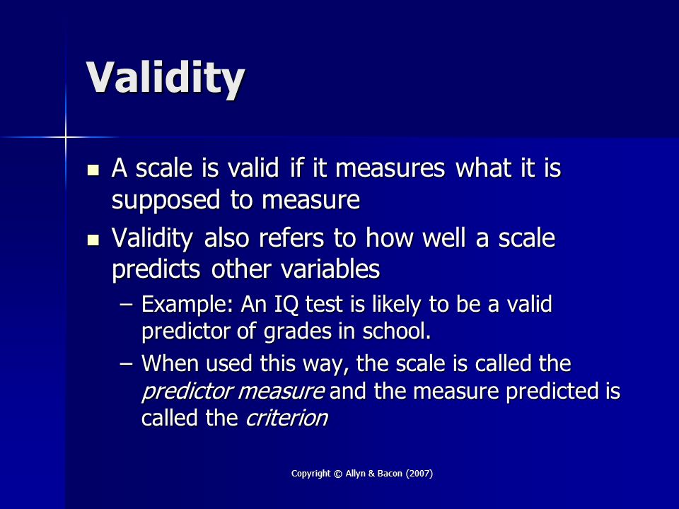 Copyright © Allyn & Bacon (2007) Validity A scale is valid if it measures what it is supposed to measure A scale is valid if it measures what it is supposed to measure Validity also refers to how well a scale predicts other variables Validity also refers to how well a scale predicts other variables –Example: An IQ test is likely to be a valid predictor of grades in school.