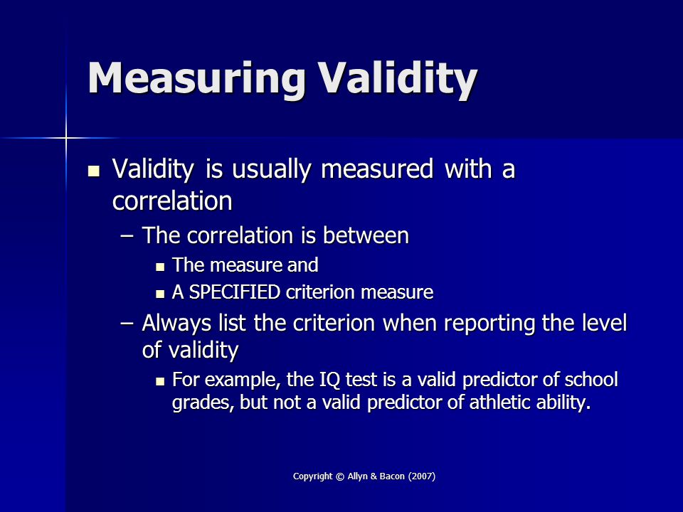 Copyright © Allyn & Bacon (2007) Measuring Validity Validity is usually measured with a correlation Validity is usually measured with a correlation –The correlation is between The measure and The measure and A SPECIFIED criterion measure A SPECIFIED criterion measure –Always list the criterion when reporting the level of validity For example, the IQ test is a valid predictor of school grades, but not a valid predictor of athletic ability.