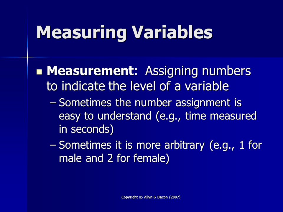 Copyright © Allyn & Bacon (2007) Measuring Variables Measurement: Assigning numbers to indicate the level of a variable Measurement: Assigning numbers to indicate the level of a variable –Sometimes the number assignment is easy to understand (e.g., time measured in seconds) –Sometimes it is more arbitrary (e.g., 1 for male and 2 for female)