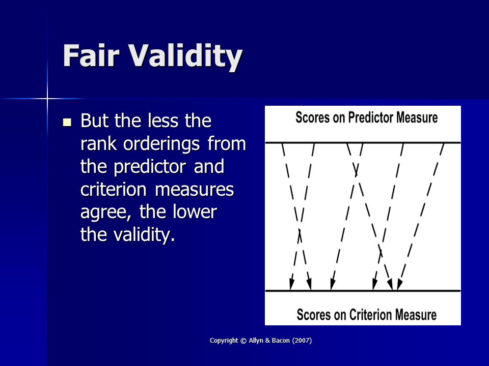 Copyright © Allyn & Bacon (2007) Fair Validity But the less the rank orderings from the predictor and criterion measures agree, the lower the validity.