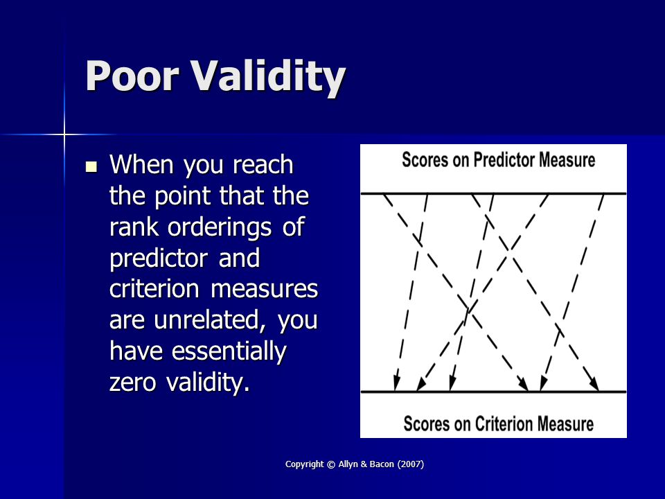Copyright © Allyn & Bacon (2007) Poor Validity When you reach the point that the rank orderings of predictor and criterion measures are unrelated, you have essentially zero validity.
