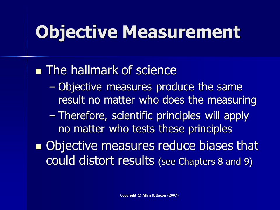Copyright © Allyn & Bacon (2007) Objective Measurement The hallmark of science The hallmark of science –Objective measures produce the same result no matter who does the measuring –Therefore, scientific principles will apply no matter who tests these principles Objective measures reduce biases that could distort results (see Chapters 8 and 9) Objective measures reduce biases that could distort results (see Chapters 8 and 9)