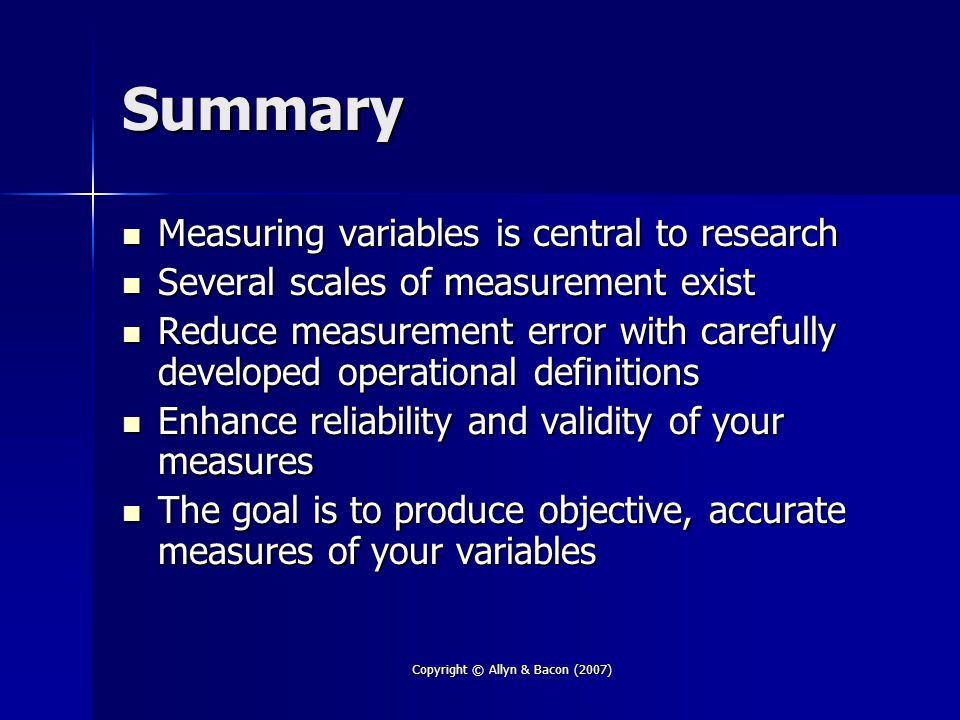 Copyright © Allyn & Bacon (2007) Summary Measuring variables is central to research Measuring variables is central to research Several scales of measurement exist Several scales of measurement exist Reduce measurement error with carefully developed operational definitions Reduce measurement error with carefully developed operational definitions Enhance reliability and validity of your measures Enhance reliability and validity of your measures The goal is to produce objective, accurate measures of your variables The goal is to produce objective, accurate measures of your variables