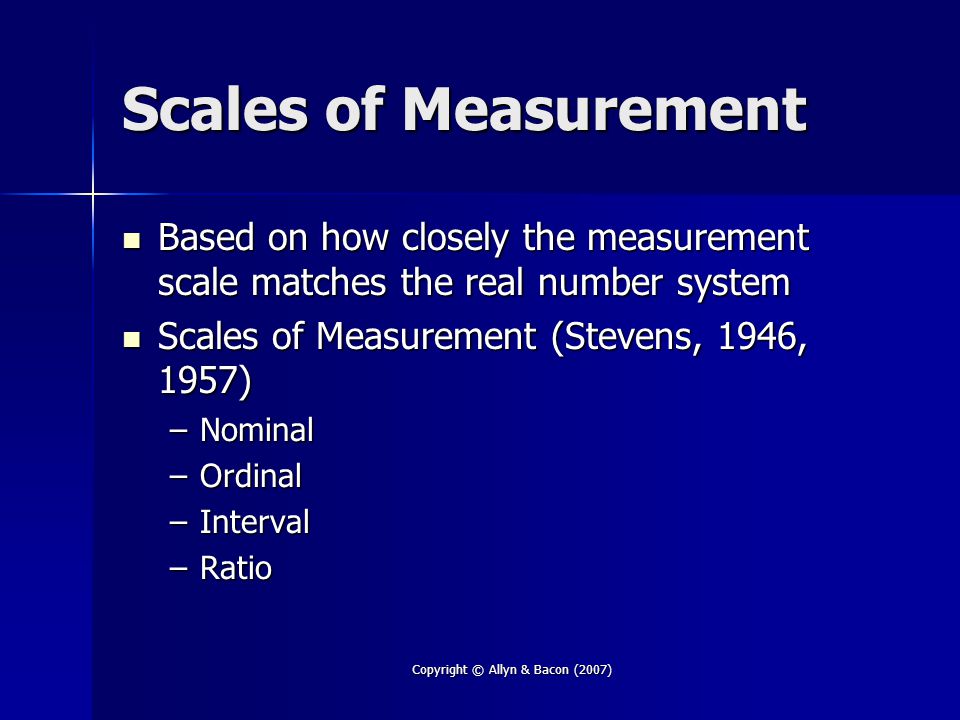 Copyright © Allyn & Bacon (2007) Scales of Measurement Based on how closely the measurement scale matches the real number system Based on how closely the measurement scale matches the real number system Scales of Measurement (Stevens, 1946, 1957) Scales of Measurement (Stevens, 1946, 1957) –Nominal –Ordinal –Interval –Ratio