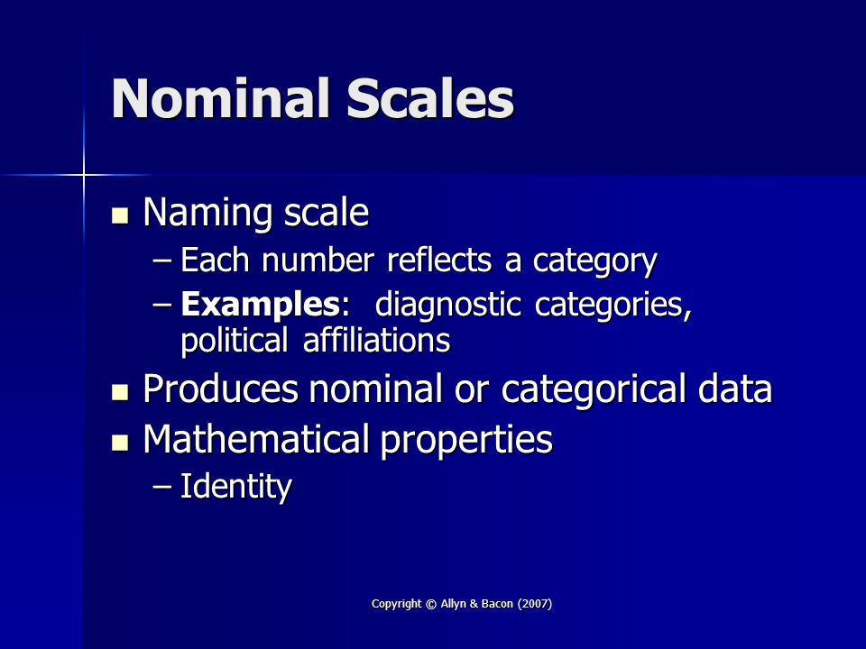 Copyright © Allyn & Bacon (2007) Nominal Scales Naming scale Naming scale –Each number reflects a category –Examples: diagnostic categories, political affiliations Produces nominal or categorical data Produces nominal or categorical data Mathematical properties Mathematical properties –Identity