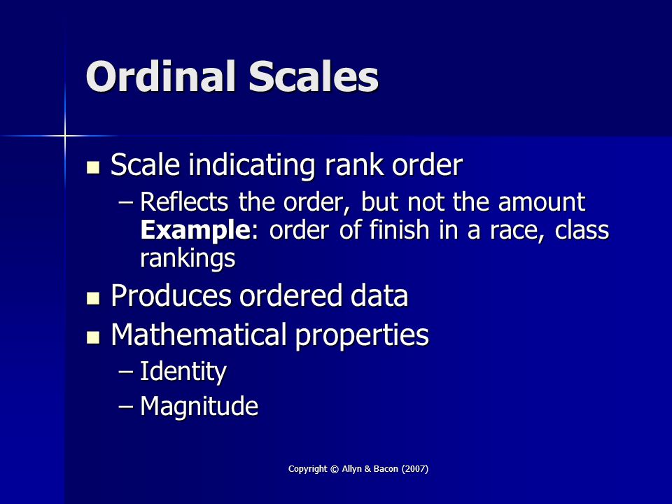 Copyright © Allyn & Bacon (2007) Ordinal Scales Scale indicating rank order Scale indicating rank order –Reflects the order, but not the amount Example: order of finish in a race, class rankings Produces ordered data Produces ordered data Mathematical properties Mathematical properties –Identity –Magnitude