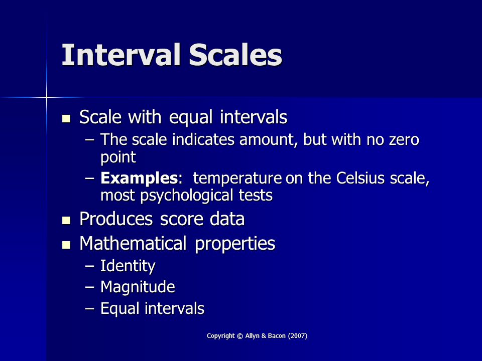Copyright © Allyn & Bacon (2007) Interval Scales Scale with equal intervals Scale with equal intervals –The scale indicates amount, but with no zero point –Examples: temperature on the Celsius scale, most psychological tests Produces score data Produces score data Mathematical properties Mathematical properties –Identity –Magnitude –Equal intervals