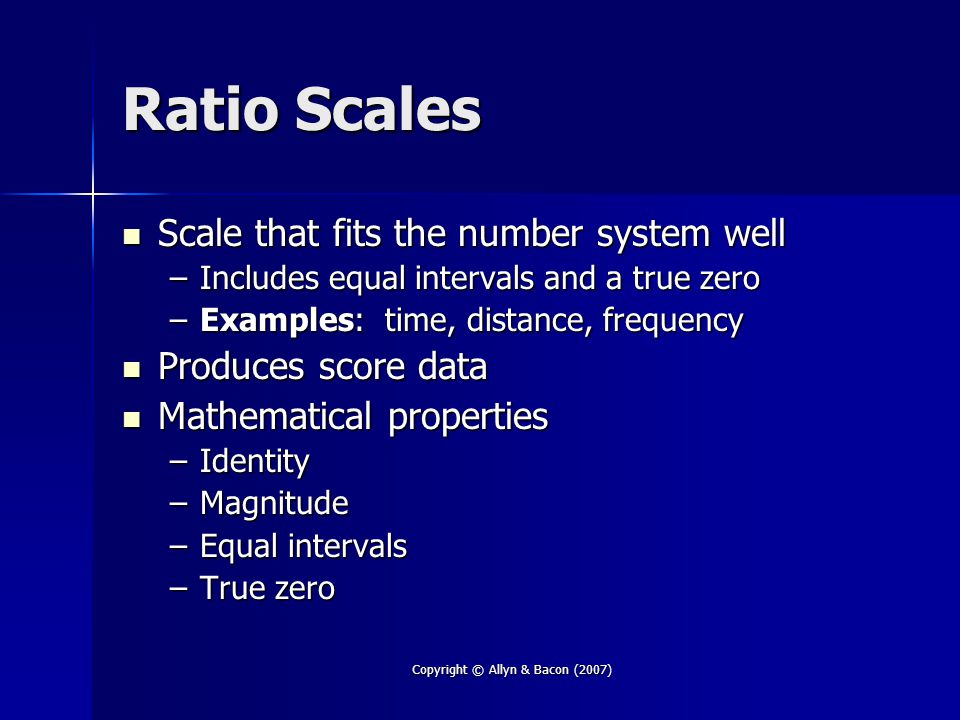 Copyright © Allyn & Bacon (2007) Ratio Scales Scale that fits the number system well Scale that fits the number system well –Includes equal intervals and a true zero –Examples: time, distance, frequency Produces score data Produces score data Mathematical properties Mathematical properties –Identity –Magnitude –Equal intervals –True zero