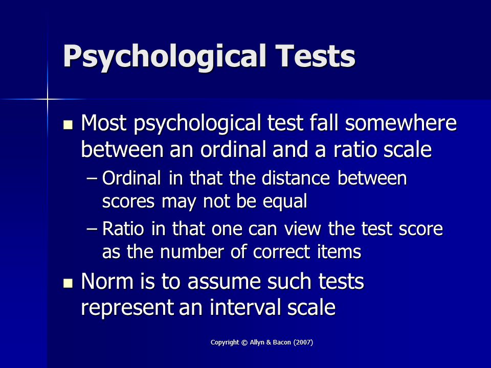 Copyright © Allyn & Bacon (2007) Psychological Tests Most psychological test fall somewhere between an ordinal and a ratio scale Most psychological test fall somewhere between an ordinal and a ratio scale –Ordinal in that the distance between scores may not be equal –Ratio in that one can view the test score as the number of correct items Norm is to assume such tests represent an interval scale Norm is to assume such tests represent an interval scale
