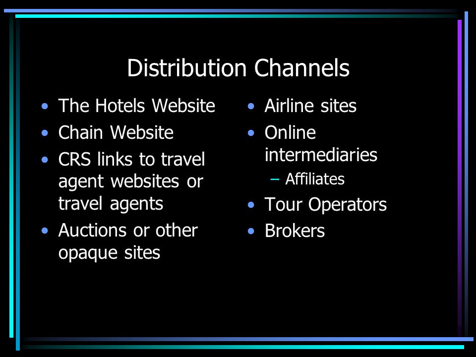 Distribution Channels The Hotels Website Chain Website CRS links to travel agent websites or travel agents Auctions or other opaque sites Airline sites Online intermediaries –Affiliates Tour Operators Brokers