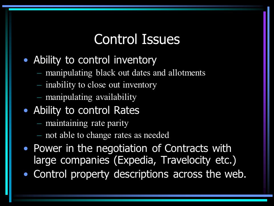 Control Issues Ability to control inventory –manipulating black out dates and allotments –inability to close out inventory –manipulating availability Ability to control Rates –maintaining rate parity –not able to change rates as needed Power in the negotiation of Contracts with large companies (Expedia, Travelocity etc.) Control property descriptions across the web.