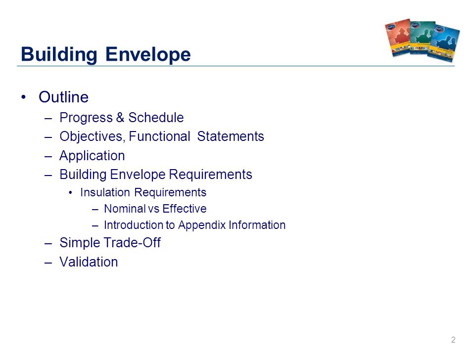 2 Building Envelope Outline –Progress & Schedule –Objectives, Functional Statements –Application –Building Envelope Requirements Insulation Requirements –Nominal vs Effective –Introduction to Appendix Information –Simple Trade-Off –Validation