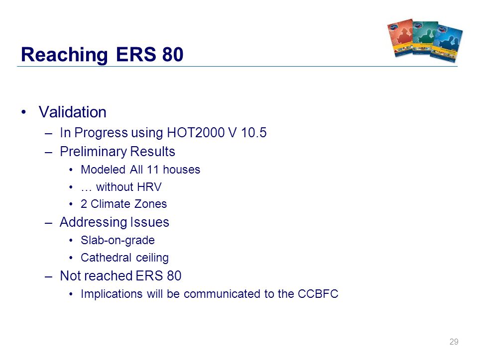 29 Reaching ERS 80 Validation –In Progress using HOT2000 V 10.5 –Preliminary Results Modeled All 11 houses … without HRV 2 Climate Zones –Addressing Issues Slab-on-grade Cathedral ceiling –Not reached ERS 80 Implications will be communicated to the CCBFC