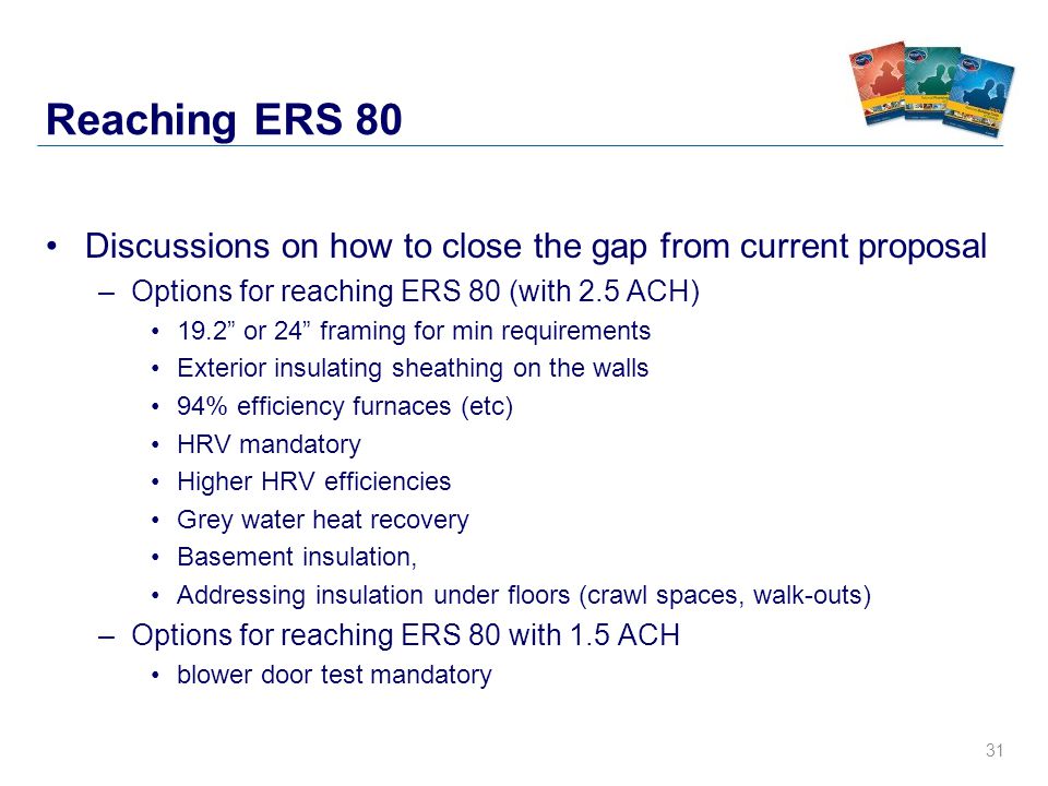 31 Reaching ERS 80 Discussions on how to close the gap from current proposal –Options for reaching ERS 80 (with 2.5 ACH) 19.2 or 24 framing for min requirements Exterior insulating sheathing on the walls 94% efficiency furnaces (etc) HRV mandatory Higher HRV efficiencies Grey water heat recovery Basement insulation, Addressing insulation under floors (crawl spaces, walk-outs) –Options for reaching ERS 80 with 1.5 ACH blower door test mandatory