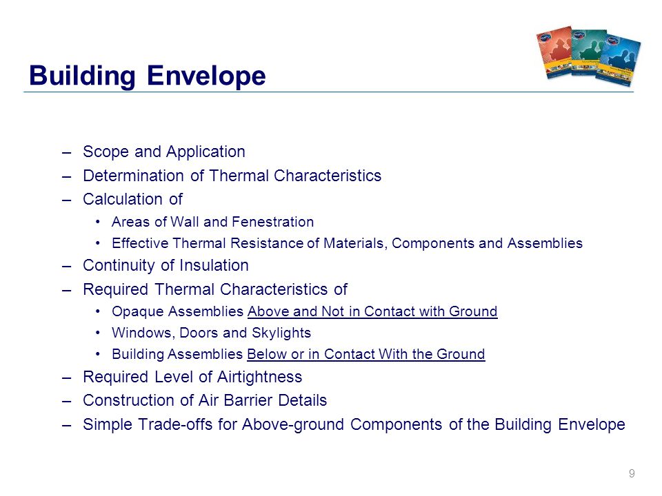 9 Building Envelope –Scope and Application –Determination of Thermal Characteristics –Calculation of Areas of Wall and Fenestration Effective Thermal Resistance of Materials, Components and Assemblies –Continuity of Insulation –Required Thermal Characteristics of Opaque Assemblies Above and Not in Contact with Ground Windows, Doors and Skylights Building Assemblies Below or in Contact With the Ground –Required Level of Airtightness –Construction of Air Barrier Details –Simple Trade-offs for Above-ground Components of the Building Envelope