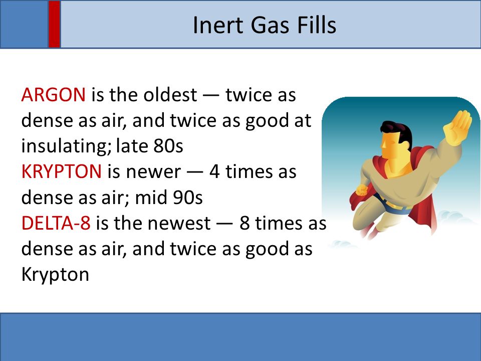 Inert Gas Fills ARGON is the oldest ― twice as dense as air, and twice as good at insulating; late 80s KRYPTON is newer ― 4 times as dense as air; mid 90s DELTA-8 is the newest ― 8 times as dense as air, and twice as good as Krypton