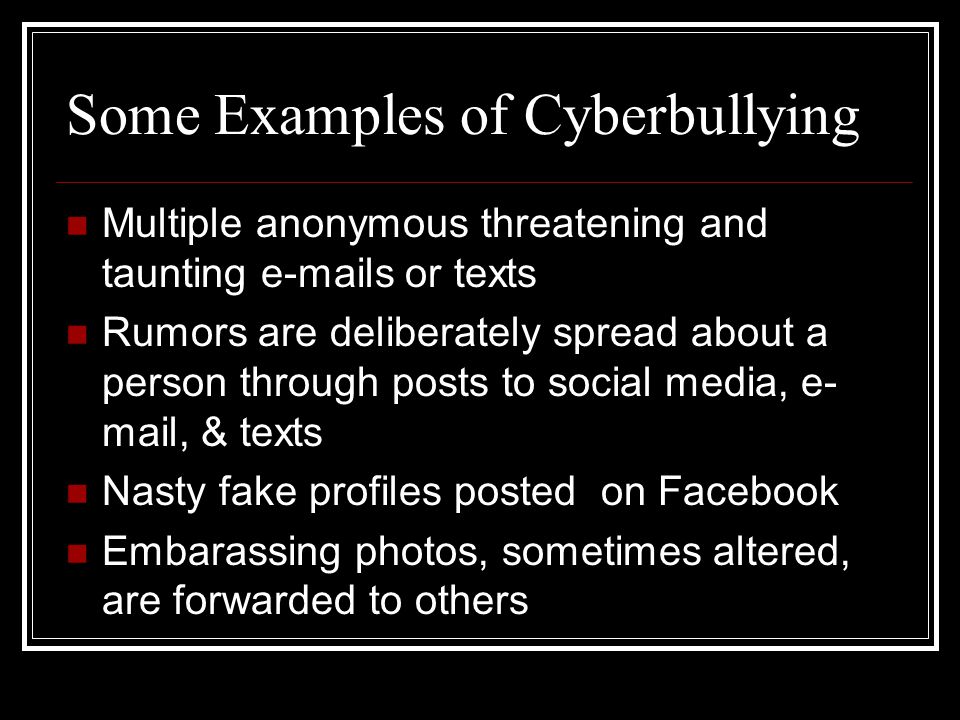 Some Examples of Cyberbullying Multiple anonymous threatening and taunting  s or texts Rumors are deliberately spread about a person through posts to social media, e- mail, & texts Nasty fake profiles posted on Facebook Embarassing photos, sometimes altered, are forwarded to others