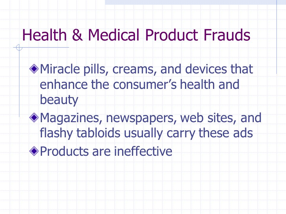 Health & Medical Product Frauds Miracle pills, creams, and devices that enhance the consumer’s health and beauty Magazines, newspapers, web sites, and flashy tabloids usually carry these ads Products are ineffective