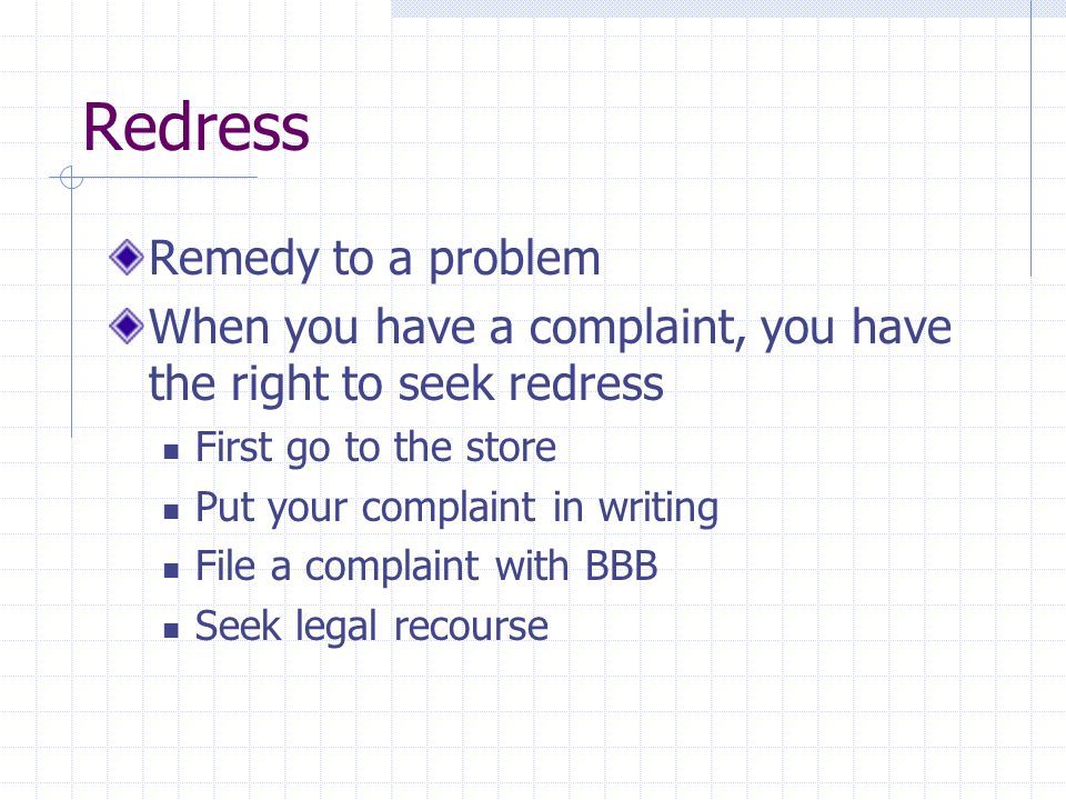 Redress Remedy to a problem When you have a complaint, you have the right to seek redress First go to the store Put your complaint in writing File a complaint with BBB Seek legal recourse