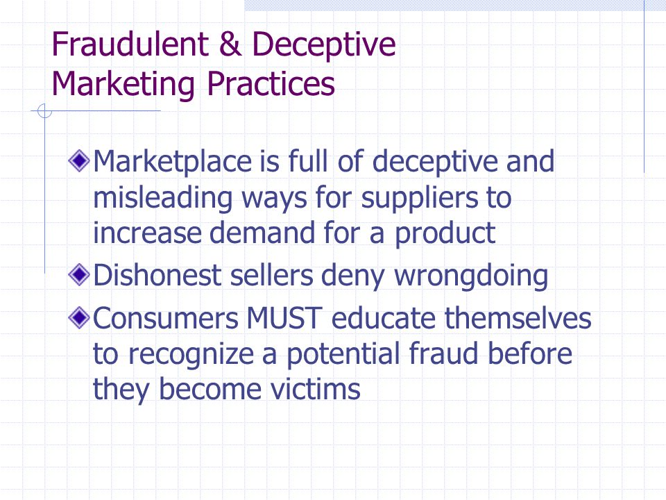 Fraudulent & Deceptive Marketing Practices Marketplace is full of deceptive and misleading ways for suppliers to increase demand for a product Dishonest sellers deny wrongdoing Consumers MUST educate themselves to recognize a potential fraud before they become victims