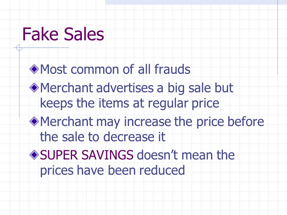 Fake Sales Most common of all frauds Merchant advertises a big sale but keeps the items at regular price Merchant may increase the price before the sale to decrease it SUPER SAVINGS doesn’t mean the prices have been reduced