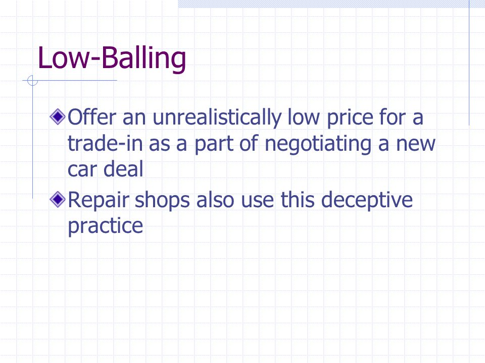 Low-Balling Offer an unrealistically low price for a trade-in as a part of negotiating a new car deal Repair shops also use this deceptive practice