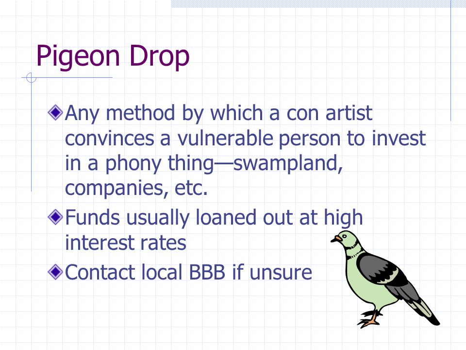 Pigeon Drop Any method by which a con artist convinces a vulnerable person to invest in a phony thing—swampland, companies, etc.