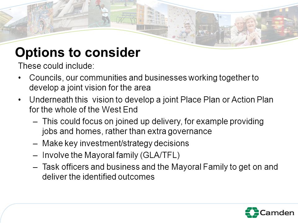 Options to consider These could include: Councils, our communities and businesses working together to develop a joint vision for the area Underneath this vision to develop a joint Place Plan or Action Plan for the whole of the West End –This could focus on joined up delivery, for example providing jobs and homes, rather than extra governance –Make key investment/strategy decisions –Involve the Mayoral family (GLA/TFL) –Task officers and business and the Mayoral Family to get on and deliver the identified outcomes