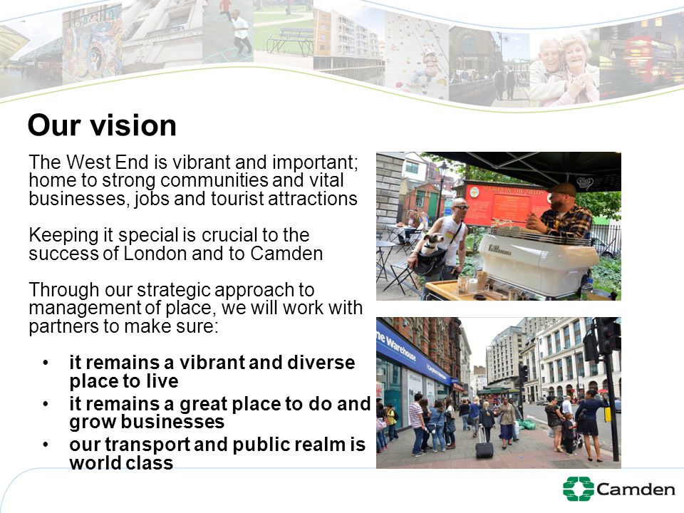 Our vision The West End is vibrant and important; home to strong communities and vital businesses, jobs and tourist attractions Keeping it special is crucial to the success of London and to Camden Through our strategic approach to management of place, we will work with partners to make sure: it remains a vibrant and diverse place to live it remains a great place to do and grow businesses our transport and public realm is world class