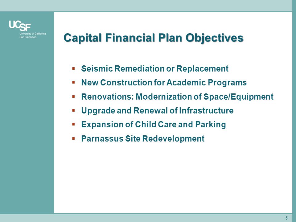 5 Capital Financial Plan Objectives  Seismic Remediation or Replacement  New Construction for Academic Programs  Renovations: Modernization of Space/Equipment  Upgrade and Renewal of Infrastructure  Expansion of Child Care and Parking  Parnassus Site Redevelopment