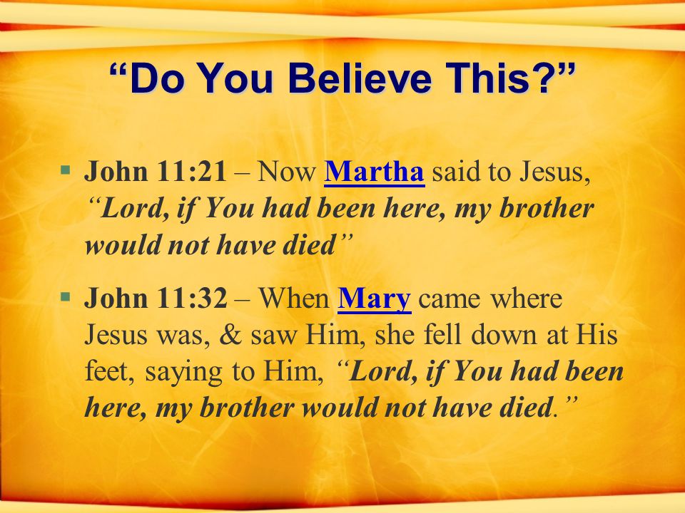 Do You Believe This §John 11:21 – Now Martha said to Jesus, Lord, if You had been here, my brother would not have died §John 11:32 – When Mary came where Jesus was, & saw Him, she fell down at His feet, saying to Him, Lord, if You had been here, my brother would not have died.