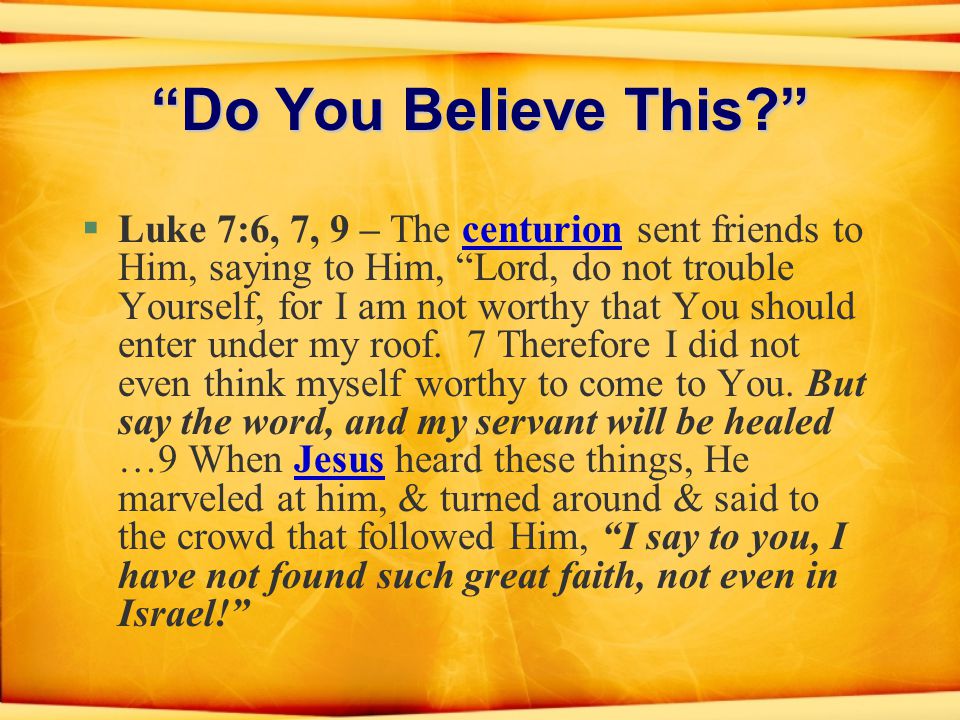 Do You Believe This §Luke 7:6, 7, 9 – The centurion sent friends to Him, saying to Him, Lord, do not trouble Yourself, for I am not worthy that You should enter under my roof.