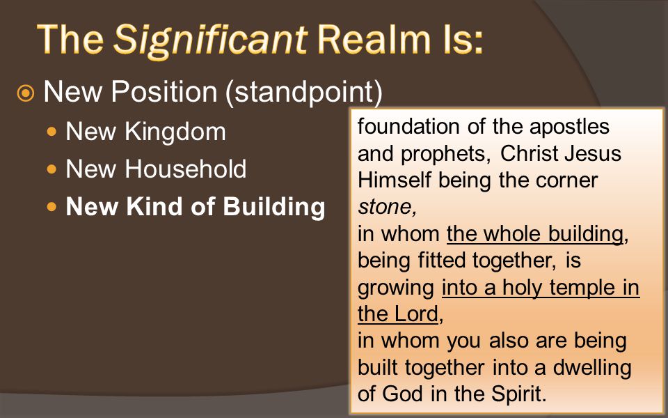  New Position (standpoint) New Kingdom New Household New Kind of Building foundation of the apostles and prophets, Christ Jesus Himself being the corner stone, in whom the whole building, being fitted together, is growing into a holy temple in the Lord, in whom you also are being built together into a dwelling of God in the Spirit.