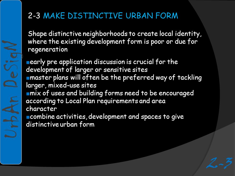 2-3 MAKE DISTINCTIVE URBAN FORM Shape distinctive neighborhoods to create local identity, where the existing development form is poor or due for regeneration ■ early pre application discussion is crucial for the development of larger or sensitive sites ■ master plans will often be the preferred way of tackling larger, mixed-use sites ■ mix of uses and building forms need to be encouraged according to Local Plan requirements and area character ■ combine activities, development and spaces to give distinctive urban form UrbAn DeSigN 2-3
